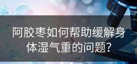 阿胶枣如何帮助缓解身体湿气重的问题？